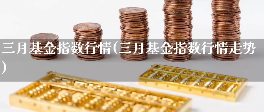 三月基金指数行情(三月基金指数行情走势)