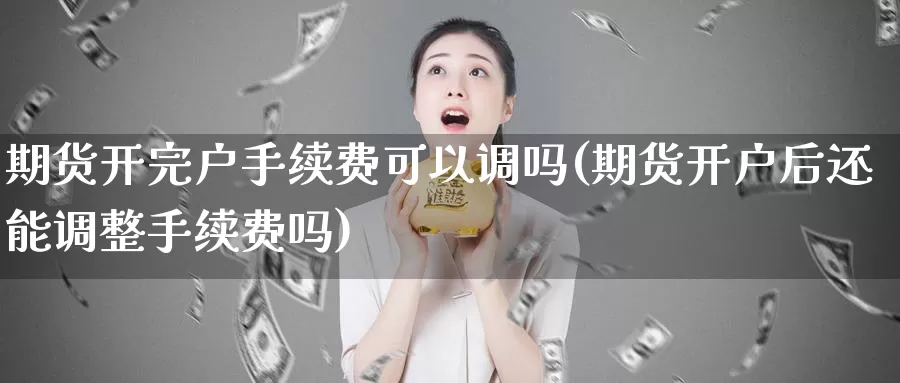 期货开完户手续费可以调吗(期货开户后还能调整手续费吗)