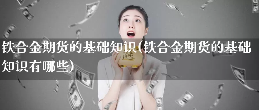 铁合金期货的基础知识(铁合金期货的基础知识有哪些)