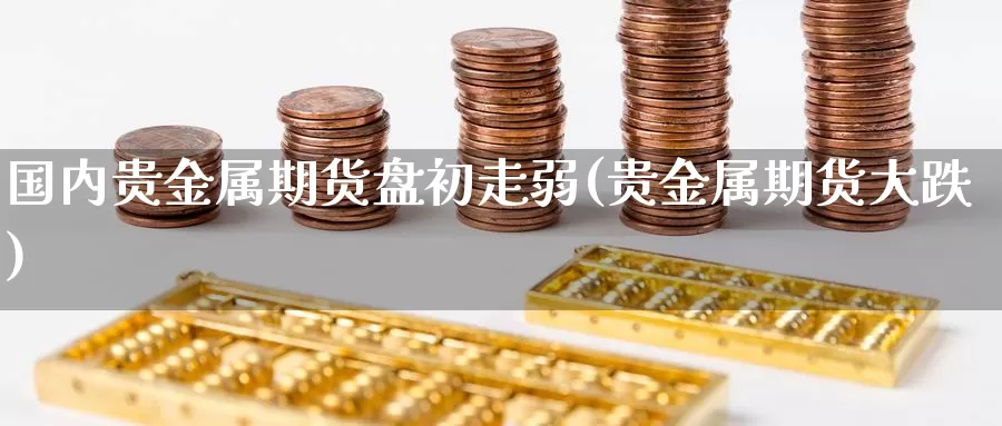 国内贵金属期货盘初走弱(贵金属期货大跌)