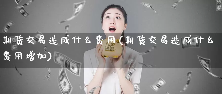 期货交易造成什么费用(期货交易造成什么费用增加)