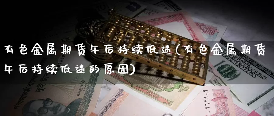 有色金属期货午后持续低迷(有色金属期货午后持续低迷的原因)