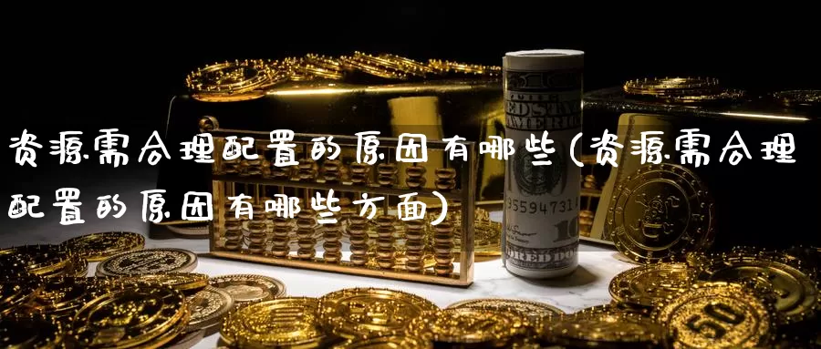 资源需合理配置的原因有哪些(资源需合理配置的原因有哪些方面)